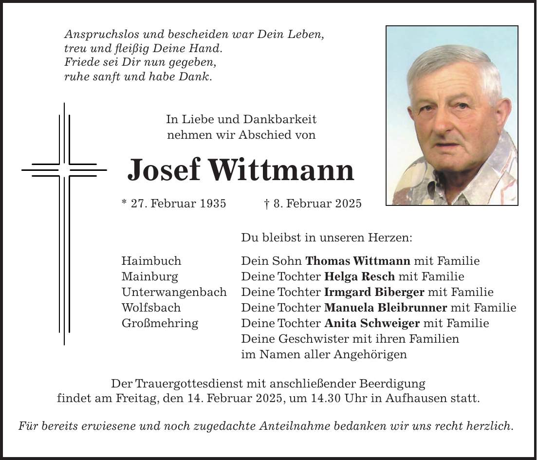 Anspruchslos und bescheiden war Dein Leben, treu und fleißig Deine Hand. Friede sei Dir nun gegeben, ruhe sanft und habe Dank. In Liebe und Dankbarkeit nehmen wir Abschied von Josef Wittmann * 27. Februar 1935 + 8. Februar 2025 Du bleibst in unseren Herzen: Haimbuch Dein Sohn Thomas Wittmann mit Familie Mainburg Deine Tochter Helga Resch mit Familie Unterwangenbach Deine Tochter Irmgard Biberger mit Familie Wolfsbach Deine Tochter Manuela Bleibrunner mit Familie Großmehring Deine Tochter Anita Schweiger mit Familie Deine Geschwister mit ihren Familien im Namen aller Angehörigen Der Trauergottesdienst mit anschließender Beerdigung findet am Freitag, den 14. Februar 2025, um 14.30 Uhr in Aufhausen statt. Für bereits erwiesene und noch zugedachte Anteilnahme bedanken wir uns recht herzlich.