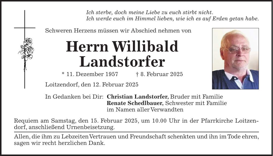 Ich sterbe, doch meine Liebe zu euch stirbt nicht. Ich werde euch im Himmel lieben, wie ich es auf Erden getan habe. Schweren Herzens müssen wir Abschied nehmen von Herrn Willibald Landstorfer * 11. Dezember 1957 + 8. Februar 2025 Loitzendorf, den 12. Februar 2025 In Gedanken bei Dir: Christian Landstorfer, Bruder mit Familie Renate Schedlbauer, Schwester mit Familie im Namen aller Verwandten Requiem am Samstag, den 15. Februar 2025, um 10.00 Uhr in der Pfarrkirche Loitzendorf, anschließend Urnenbeisetzung. Allen, die ihm zu Lebzeiten Vertrauen und Freundschaft schenkten und ihn im Tode ehren, sagen wir recht herzlichen Dank.