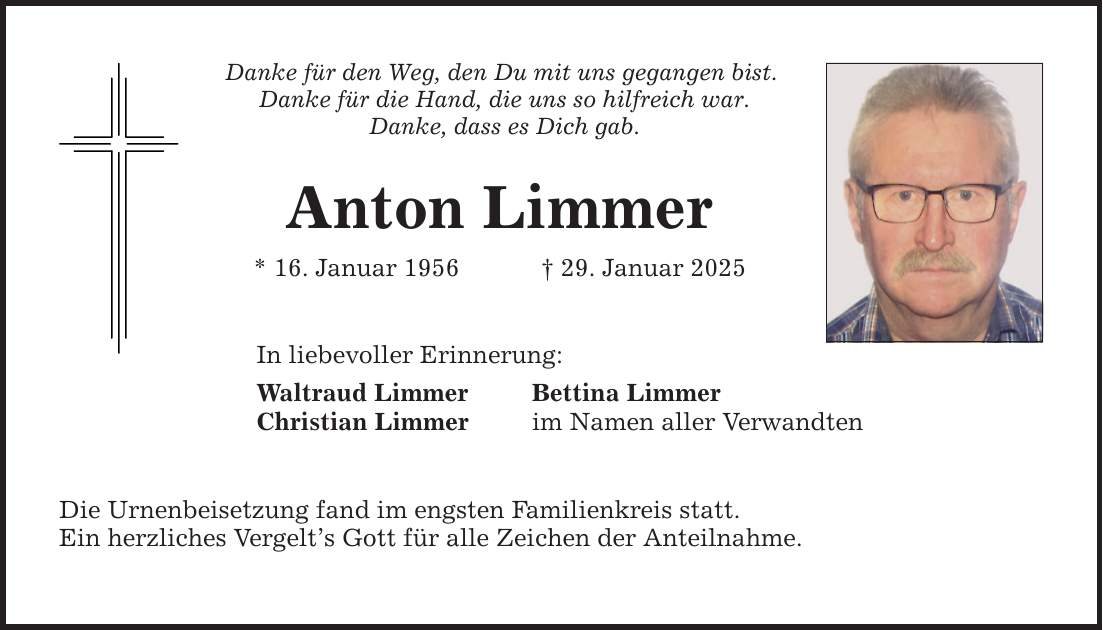 Danke für den Weg, den Du mit uns gegangen bist. Danke für die Hand, die uns so hilfreich war. Danke, dass es Dich gab. Anton Limmer * 16. Januar 1956 _ 29. Januar 2025 In liebevoller Erinnerung: Waltraud Limmer Bettina Limmer Christian Limmer im Namen aller Verwandten Die Urnenbeisetzung fand im engsten Familienkreis statt. Ein herzliches Vergelt's Gott für alle Zeichen der Anteilnahme.