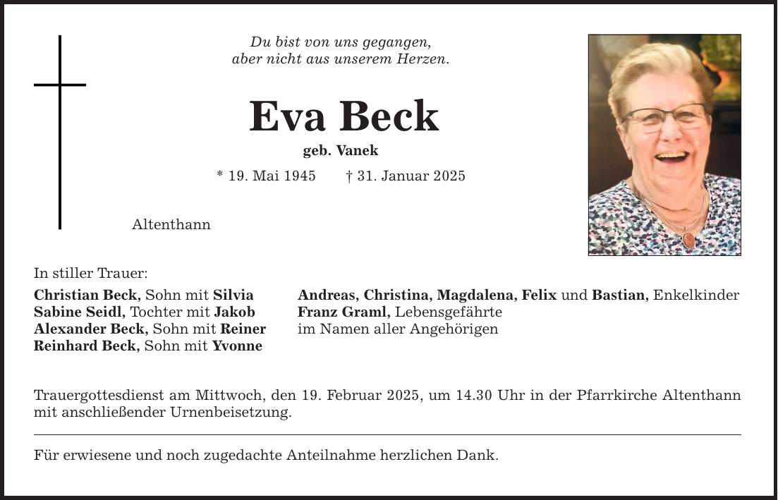 In stiller Trauer: Du bist von uns gegangen, aber nicht aus unserem Herzen. Eva Beck geb. Vanek * 19. Mai 1945 _ 31. Januar 2025 Altenthann Christian Beck, Sohn mit Silvia Andreas, Christina, Magdalena, Felix und Bastian, Enkelkinder Sabine Seidl, Tochter mit Jakob Franz Graml, Lebensgefährte Alexander Beck, Sohn mit Reiner im Namen aller Angehörigen Reinhard Beck, Sohn mit Yvonne Trauergottesdienst am Mittwoch, den 19. Februar 2025, um 14.30 Uhr in der Pfarrkirche Altenthann mit anschließender Urnenbeisetzung. Für erwiesene und noch zugedachte Anteilnahme herzlichen Dank.