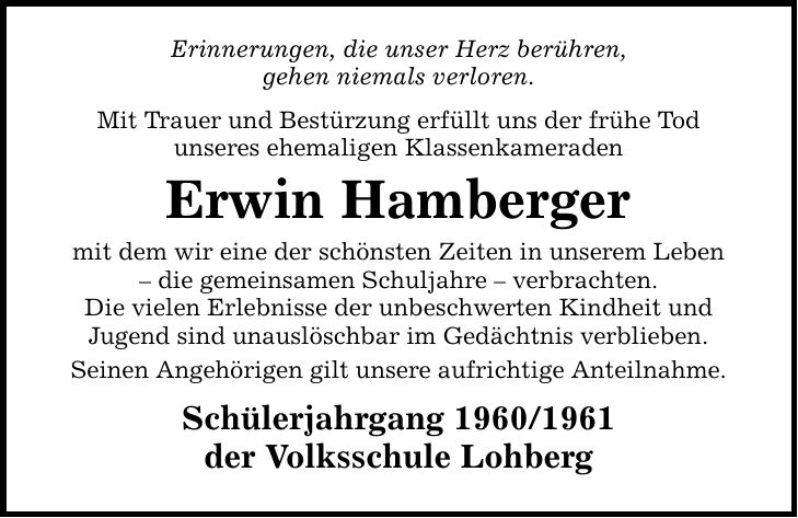 Erinnerungen, die unser Herz berühren, gehen niemals verloren. Mit Trauer und Bestürzung erfüllt uns der frühe Tod unseres ehemaligen Klassenkameraden Erwin Hamberger mit dem wir eine der schönsten Zeiten in unserem Leben - die gemeinsamen Schuljahre - verbrachten. Die vielen Erlebnisse der unbeschwerten Kindheit und Jugend sind unauslöschbar im Gedächtnis verblieben. Seinen Angehörigen gilt unsere aufrichtige Anteilnahme. Schülerjahrgang *** der Volksschule Lohberg