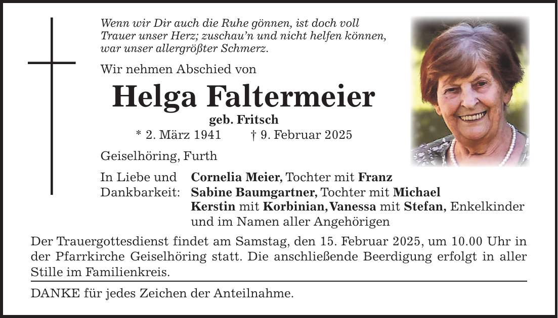 Wenn wir Dir auch die Ruhe gönnen, ist doch voll Trauer unser Herz; zuschau'n und nicht helfen können, war unser allergrößter Schmerz. Wir nehmen Abschied von Helga Faltermeier geb. Fritsch * 2. März 1941 + 9. Februar 2025 Geiselhöring, Furth In Liebe und Cornelia Meier, Tochter mit Franz Dankbarkeit: Sabine Baumgartner, Tochter mit Michael Kerstin mit Korbinian, Vanessa mit Stefan, Enkelkinder und im Namen aller Angehörigen Der Trauergottesdienst findet am Samstag, den 15. Februar 2025, um 10.00 Uhr in der Pfarrkirche Geiselhöring statt. Die anschließende Beerdigung erfolgt in aller Stille im Familienkreis. DANKE für jedes Zeichen der Anteilnahme.