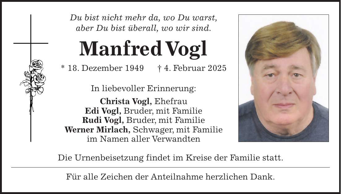 Du bist nicht mehr da, wo Du warst, aber Du bist überall, wo wir sind. Manfred Vogl * 18. Dezember 1949 + 4. Februar 2025 In liebevoller Erinnerung: Christa Vogl, Ehefrau Edi Vogl, Bruder, mit Familie Rudi Vogl, Bruder, mit Familie Werner Mirlach, Schwager, mit Familie im Namen aller Verwandten Die Urnenbeisetzung findet im Kreise der Familie statt. Für alle Zeichen der Anteilnahme herzlichen Dank.