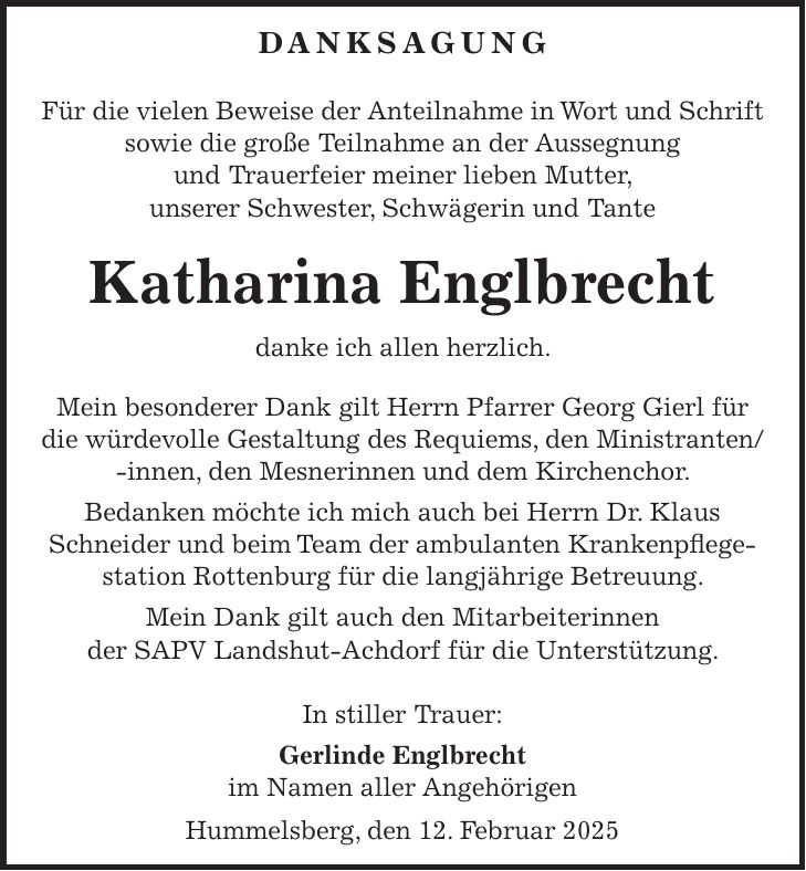 DANKSAGUNG Für die vielen Beweise der Anteilnahme in Wort und Schrift sowie die große Teilnahme an der Aussegnung und Trauerfeier meiner lieben Mutter, unserer Schwester, Schwägerin und Tante Katharina Englbrecht danke ich allen herzlich. Mein besonderer Dank gilt Herrn Pfarrer Georg Gierl für die würdevolle Gestaltung des Requiems, den Ministranten/ -innen, den Mesnerinnen und dem Kirchenchor. Bedanken möchte ich mich auch bei Herrn Dr. Klaus Schneider und beim Team der ambulanten Krankenpflege- station Rottenburg für die langjährige Betreuung. Mein Dank gilt auch den Mitarbeiterinnen der SAPV Landshut-Achdorf für die Unterstützung. In stiller Trauer: Gerlinde Englbrecht im Namen aller Angehörigen Hummelsberg, den 12. Februar 2025