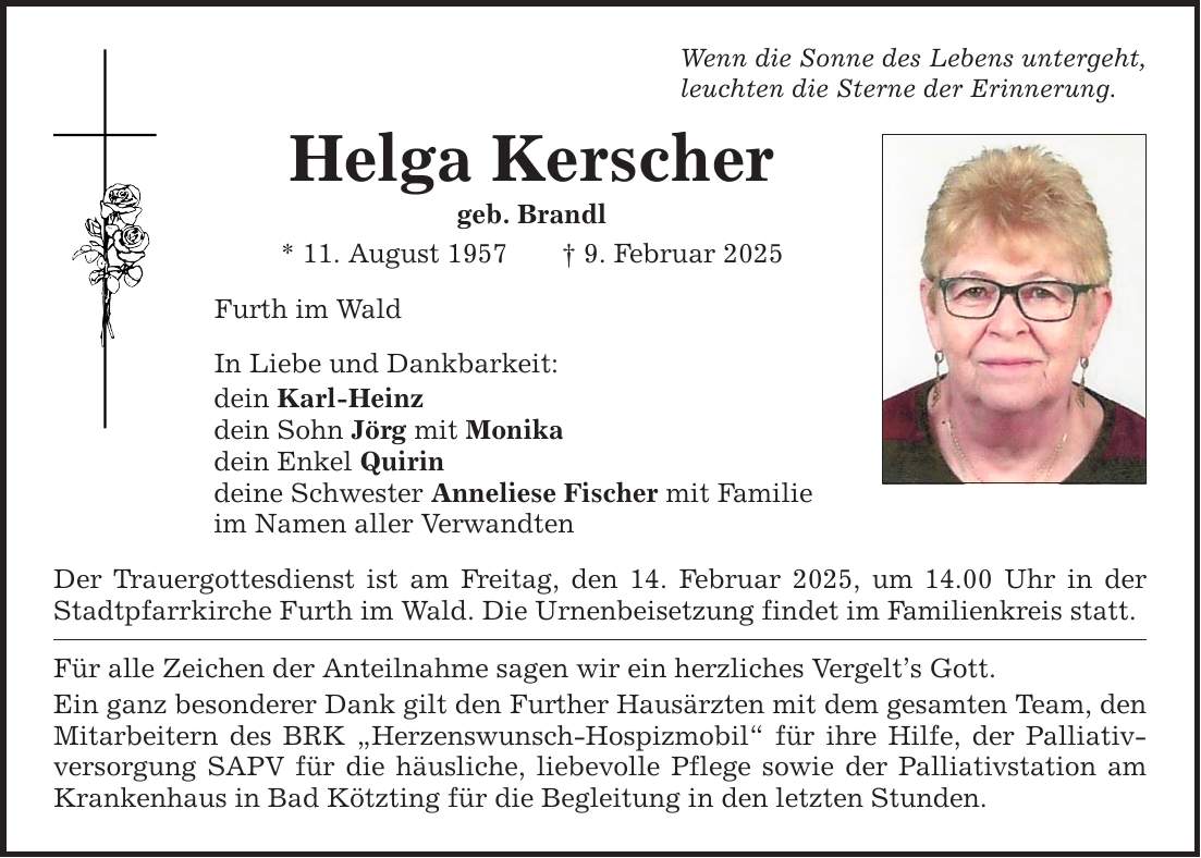 Wenn die Sonne des Lebens untergeht, leuchten die Sterne der Erinnerung. Helga Kerscher geb. Brandl * 11. August 1957 _ 9. Februar 2025 Furth im Wald In Liebe und Dankbarkeit: dein Karl-Heinz dein Sohn Jörg mit Monika dein Enkel Quirin deine Schwester Anneliese Fischer mit Familie im Namen aller Verwandten Der Trauergottesdienst ist am Freitag, den 14. Februar 2025, um 14.00 Uhr in der Stadtpfarrkirche Furth im Wald. Die Urnenbeisetzung findet im Familienkreis statt. Für alle Zeichen der Anteilnahme sagen wir ein herzliches Vergelt's Gott. Ein ganz besonderer Dank gilt den Further Hausärzten mit dem gesamten Team, den Mitarbeitern des BRK 