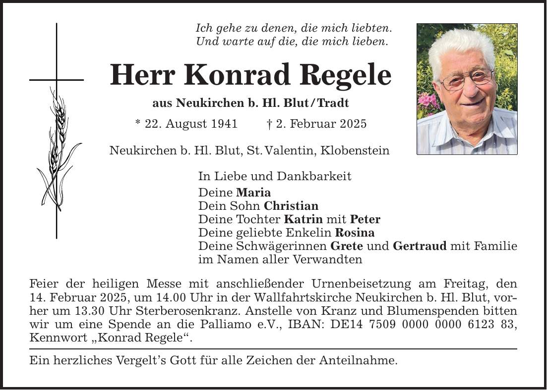 Ich gehe zu denen, die mich liebten. Und warte auf die, die mich lieben. Herr Konrad Regele aus Neukirchen b. Hl. Blut / Tradt * 22. August 1941 _ 2. Februar 2025 Neukirchen b. Hl. Blut, St. Valentin, Klobenstein In Liebe und Dankbarkeit Deine Maria Dein Sohn Christian Deine Tochter Katrin mit Peter Deine geliebte Enkelin Rosina Deine Schwägerinnen Grete und Gertraud mit Familie im Namen aller Verwandten Feier der heiligen Messe mit anschließender Urnenbeisetzung am Freitag, den 14. Februar 2025, um 14.00 Uhr in der Wallfahrtskirche Neukirchen b. Hl. Blut, vorher um 13.30 Uhr Sterberosenkranz. Anstelle von Kranz und Blumenspenden bitten wir um eine Spende an die Palliamo e.V., IBAN: DE***, Kennwort 