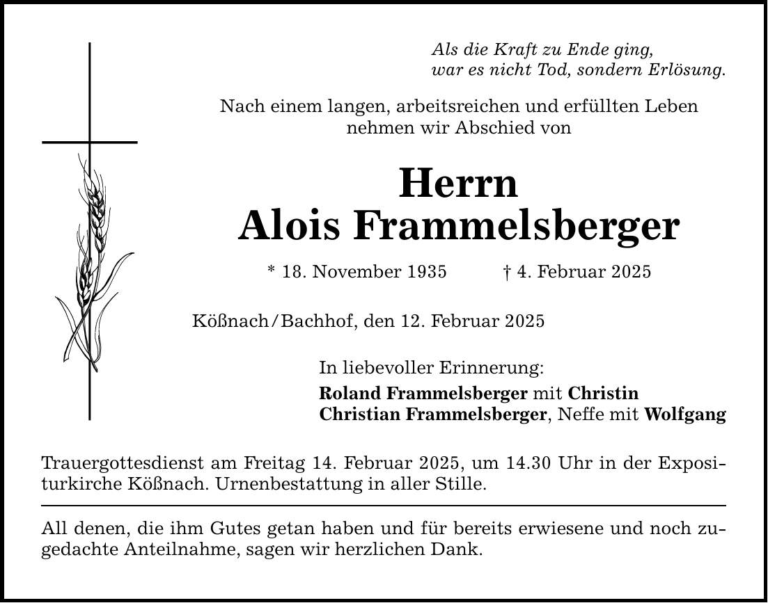 Als die Kraft zu Ende ging, war es nicht Tod, sondern Erlösung. Nach einem langen, arbeitsreichen und erfüllten Leben nehmen wir Abschied von Herrn Alois Frammelsberger * 18. November 1935 _ 4. Februar 2025 Kößnach / Bachhof, den 12. Februar 2025 In liebevoller Erinnerung: Roland Frammelsberger mit Christin Christian Frammelsberger, Neffe mit Wolfgang Trauergottesdienst am Freitag 14. Februar 2025, um 14.30 Uhr in der Expositurkirche Kößnach. Urnenbestattung in aller Stille. All denen, die ihm Gutes getan haben und für bereits erwiesene und noch zugedachte Anteilnahme, sagen wir herzlichen Dank.