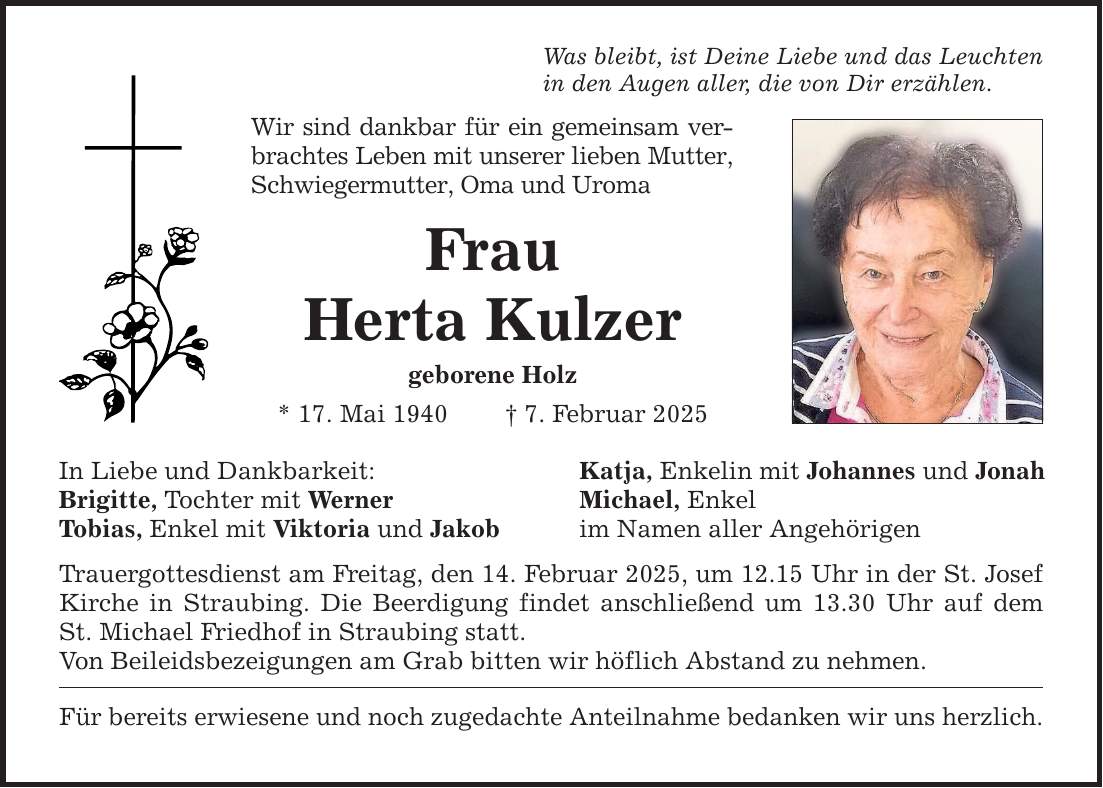 Was bleibt, ist Deine Liebe und das Leuchten in den Augen aller, die von Dir erzählen. Wir sind dankbar für ein gemeinsam verbrachtes Leben mit unserer lieben Mutter, Schwiegermutter, Oma und Uroma Frau Herta Kulzer geborene Holz * 17. Mai 1940 _ 7. Februar 2025 In Liebe und Dankbarkeit: Brigitte, Tochter mit Werner Tobias, Enkel mit Viktoria und Jakob Trauergottesdienst am Freitag, den 14. Februar 2025, um 12.15 Uhr in der St. Josef Kirche in Straubing. Die Beerdigung findet anschließend um 13.30 Uhr auf dem St. Michael Friedhof in Straubing statt. Von Beileidsbezeigungen am Grab bitten wir höflich Abstand zu nehmen. Für bereits erwiesene und noch zugedachte Anteilnahme bedanken wir uns herzlich. Katja, Enkelin mit Johannes und Jonah Michael, Enkel im Namen aller Angehörigen