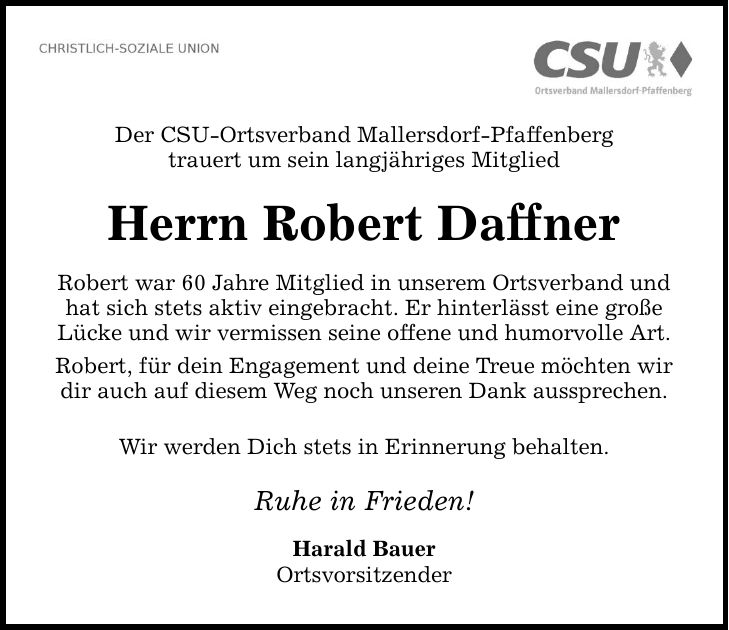 Der CSU-Ortsverband Mallersdorf-Pfaffenberg trauert um sein langjähriges Mitglied Herrn Robert Daffner Robert war 60 Jahre Mitglied in unserem Ortsverband und hat sich stets aktiv eingebracht. Er hinterlässt eine große Lücke und wir vermissen seine offene und humorvolle Art. Robert, für dein Engagement und deine Treue möchten wir dir auch auf diesem Weg noch unseren Dank aussprechen. Wir werden Dich stets in Erinnerung behalten. Ruhe in Frieden! Harald Bauer Ortsvorsitzender