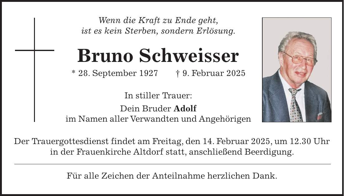 Wenn die Kraft zu Ende geht, ist es kein Sterben, sondern Erlösung. Bruno Schweisser * 28. September 1927 + 9. Februar 2025 In stiller Trauer: Dein Bruder Adolf im Namen aller Verwandten und Angehörigen Der Trauergottesdienst findet am Freitag, den 14. Februar 2025, um 12.30 Uhr in der Frauenkirche Altdorf statt, anschließend Beerdigung. Für alle Zeichen der Anteilnahme herzlichen Dank.