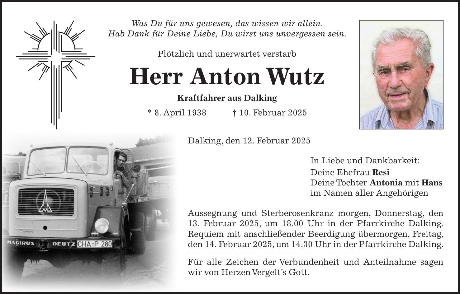 Was Du für uns gewesen, das wissen wir allein. Hab Dank für Deine Liebe, Du wirst uns unvergessen sein. Plötzlich und unerwartet verstarb Herr Anton Wutz Kraftfahrer aus Dalking * 8. April 1938 + 10. Februar 2025Dalking, den 12. Februar 2025 In Liebe und Dankbarkeit: Deine Ehefrau Resi Deine Tochter Antonia mit Hans im Namen aller Angehörigen Aussegnung und Sterberosenkranz morgen, Donnerstag, den 13. Februar 2025, um 18.00 Uhr in der Pfarrkirche Dalking. Requiem mit anschließender Beerdigung übermorgen, Freitag, den 14. Februar 2025, um 14.30 Uhr in der Pfarrkirche Dalking. Für alle Zeichen der Verbundenheit und Anteilnahme sagen wir von Herzen Vergelt's Gott.