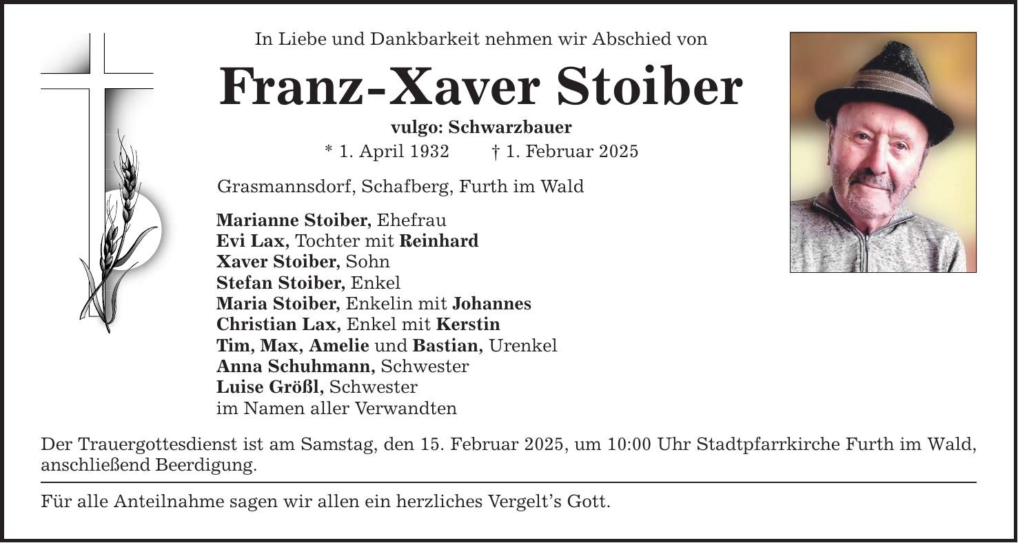 In Liebe und Dankbarkeit nehmen wir Abschied von Franz-Xaver Stoiber vulgo: Schwarzbauer * 1. April 1932 _ 1. Februar 2025 Grasmannsdorf, Schafberg, Furth im Wald Marianne Stoiber, Ehefrau Evi Lax, Tochter mit Reinhard Xaver Stoiber, Sohn Stefan Stoiber, Enkel Maria Stoiber, Enkelin mit Johannes Christian Lax, Enkel mit Kerstin Tim, Max, Amelie und Bastian, Urenkel Anna Schuhmann, Schwester Luise Größl, Schwester im Namen aller Verwandten Der Trauergottesdienst ist am Samstag, den 15. Februar 2025, um 10:00 Uhr Stadtpfarrkirche Furth im Wald, anschließend Beerdigung. Für alle Anteilnahme sagen wir allen ein herzliches Vergelt's Gott.