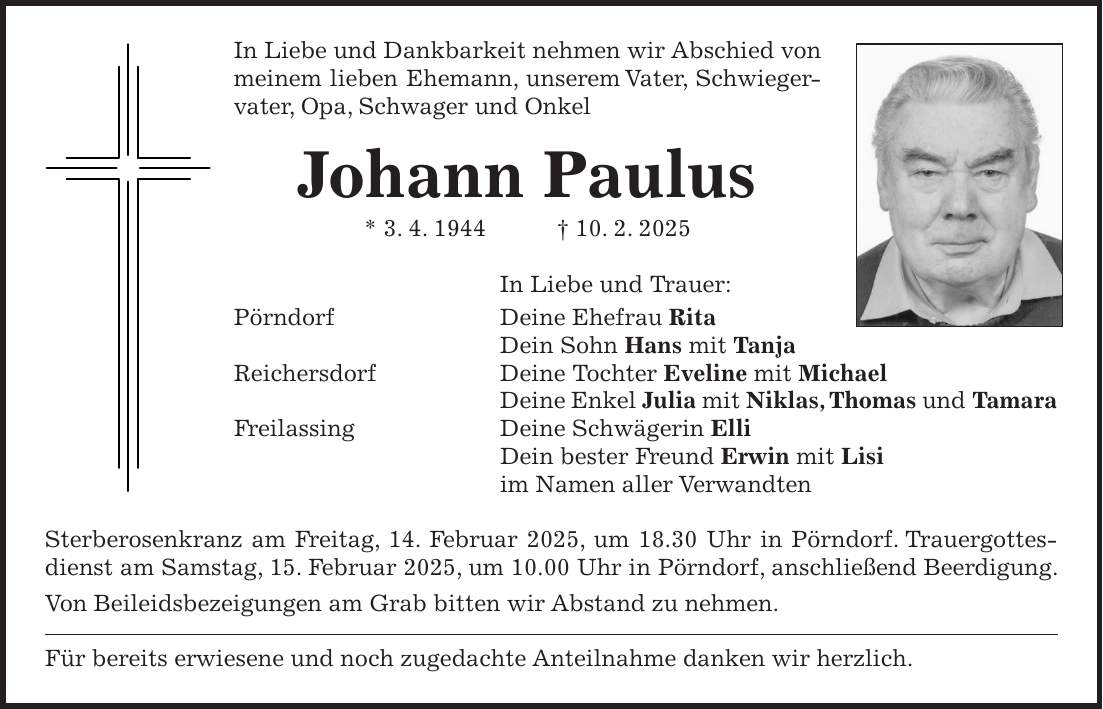 In Liebe und Dankbarkeit nehmen wir Abschied von meinem lieben Ehemann, unserem Vater, Schwiegervater, Opa, Schwager und Onkel Johann Paulus * 3. 4. 1944 + 10. 2. 2025 In Liebe und Trauer: Pörndorf Deine Ehefrau Rita Dein Sohn Hans mit Tanja Reichersdorf Deine Tochter Eveline mit Michael Deine Enkel Julia mit Niklas, Thomas und Tamara Freilassing Deine Schwägerin Elli Dein bester Freund Erwin mit Lisi im Namen aller Verwandten Sterberosenkranz am Freitag, 14. Februar 2025, um 18.30 Uhr in Pörndorf. Trauergottesdienst am Samstag, 15. Februar 2025, um 10.00 Uhr in Pörndorf, anschließend Beerdigung. Von Beileidsbezeigungen am Grab bitten wir Abstand zu nehmen. Für bereits erwiesene und noch zugedachte Anteilnahme danken wir herzlich.