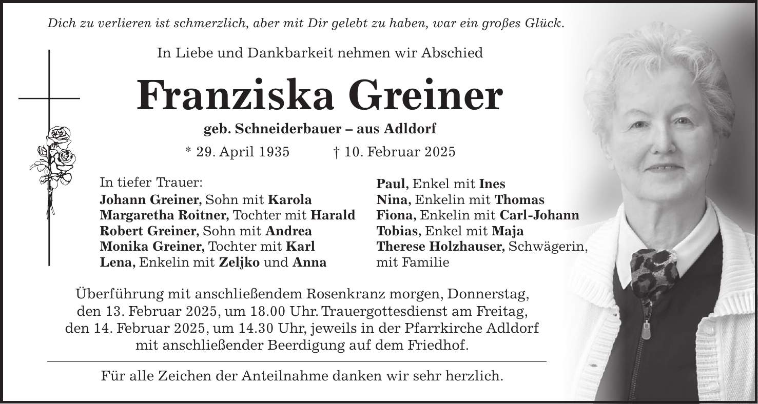  Dich zu verlieren ist schmerzlich, aber mit Dir gelebt zu haben, war ein großes Glück. In Liebe und Dankbarkeit nehmen wir Abschied Franziska Greiner geb. Schneiderbauer - aus Adldorf * 29. April 1935 + 10. Februar 2025 In tiefer Trauer: Paul, Enkel mit Ines Johann Greiner, Sohn mit Karola Nina, Enkelin mit Thomas Margaretha Roitner, Tochter mit Harald Fiona, Enkelin mit Carl-Johann Robert Greiner, Sohn mit Andrea Tobias, Enkel mit Maja Monika Greiner, Tochter mit Karl Therese Holzhauser, Schwägerin, Lena, Enkelin mit Zeljko und Anna mit Familie Überführung mit anschließendem Rosenkranz morgen, Donnerstag, den 13. Februar 2025, um 18.00 Uhr. Trauergottesdienst am Freitag, den 14. Februar 2025, um 14.30 Uhr, jeweils in der Pfarrkirche Adldorf mit anschließender Beerdigung auf dem Friedhof. Für alle Zeichen der Anteilnahme danken wir sehr herzlich.