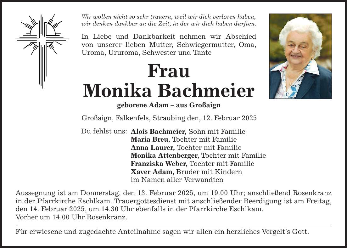 Wir wollen nicht so sehr trauern, weil wir dich verloren haben, wir denken dankbar an die Zeit, in der wir dich haben durften. In Liebe und Dankbarkeit nehmen wir Abschied­ von unserer lieben Mutter, Schwiegermutter, Oma, Uroma, Ururoma, Schwester und Tante Frau Monika Bachmeier geborene Adam - aus Großaign Großaign, Falkenfels, Straubing den, 12. Februar 2025 Du fehlst uns: Alois Bachmeier, Sohn mit Familie Maria Breu, Tochter mit Familie Anna Laurer, Tochter mit Familie Monika Attenberger, Tochter mit Familie Franziska Weber, Tochter mit Familie Xaver Adam, Bruder mit Kindern im Namen aller Verwandten Aussegnung ist am Donnerstag, den 13. Februar 2025, um 19.00 Uhr; anschließend Rosenkranz in der Pfarrkirche Eschlkam. Trauergottesdienst mit anschließender Beerdigung ist am ­Freitag, den 14. Februar 2025, um 14.30 Uhr ebenfalls in der Pfarrkirche Eschlkam. Vorher um 14.00 Uhr Rosenkranz. Für erwiesene und zugedachte Anteilnahme sagen wir allen ein herzliches Vergelt's Gott.