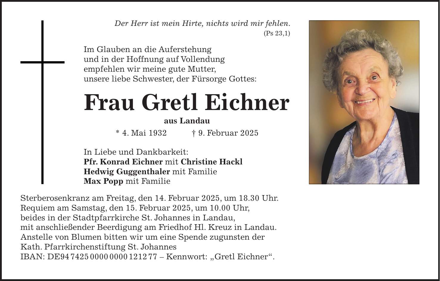 Der Herr ist mein Hirte, nichts wird mir fehlen. (Ps 23,1) Im Glauben an die Auferstehung und in der Hoffnung auf Vollendung empfehlen wir meine gute Mutter, unsere liebe Schwester, der Fürsorge Gottes: Frau Gretl Eichner aus Landau * 4. Mai 1932 + 9. Februar 2025 In Liebe und Dankbarkeit: Pfr. Konrad Eichner mit Christine Hackl Hedwig Guggenthaler mit Familie Max Popp mit Familie Sterberosenkranz am Freitag, den 14. Februar 2025, um 18.30 Uhr. Requiem am Samstag, den 15. Februar 2025, um 10.00 Uhr, beides in der Stadtpfarrkirche St. Johannes in Landau, mit anschließender Beerdigung am Friedhof Hl. Kreuz in Landau. Anstelle von Blumen bitten wir um eine Spende zugunsten der Kath. Pfarrkirchenstiftung St. Johannes IBAN: DE*** - Kennwort: 'Gretl Eichner'.