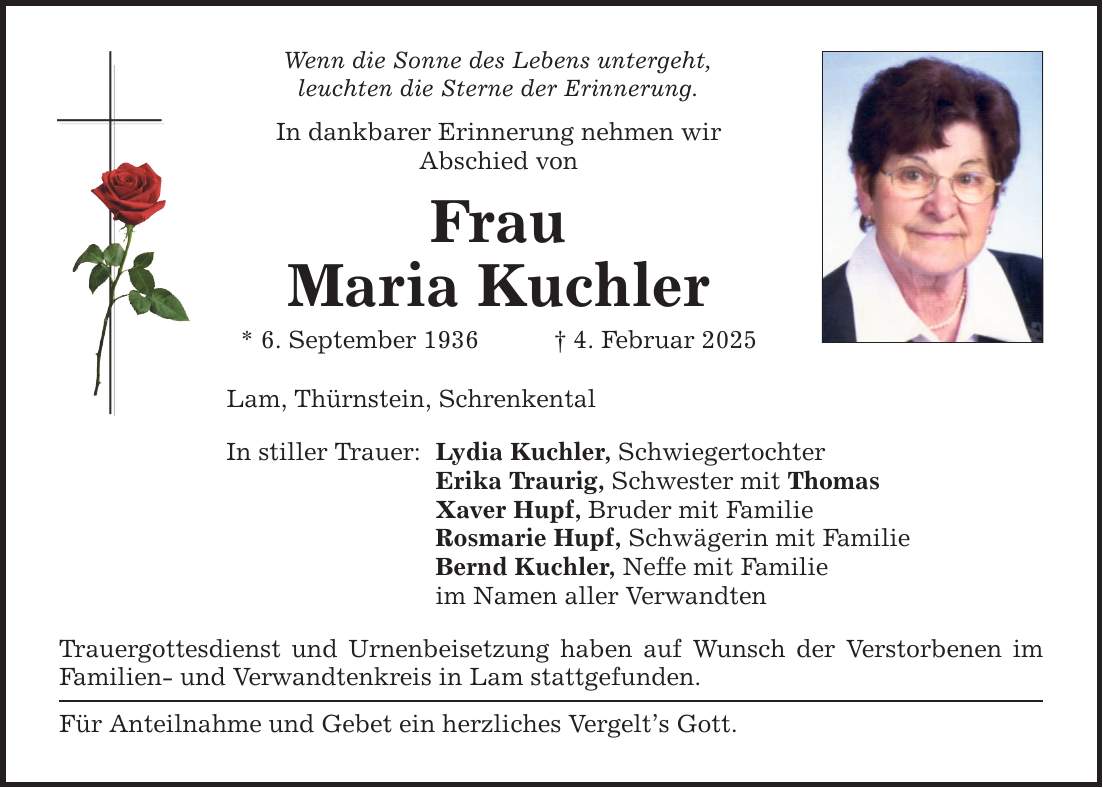 Wenn die Sonne des Lebens untergeht, leuchten die Sterne der Erinnerung. In dankbarer Erinnerung nehmen wir Abschied von Frau Maria Kuchler * 6. September 1936 _ 4. Februar 2025 Lam, Thürnstein, Schrenkental In stiller Trauer: Lydia Kuchler, Schwiegertochter Erika Traurig, Schwester mit Thomas Xaver Hupf, Bruder mit Familie Rosmarie Hupf, Schwägerin mit Familie Bernd Kuchler, Neffe mit Familie im Namen aller Verwandten Trauergottesdienst und Urnenbeisetzung haben auf Wunsch der Verstorbenen im Familien- und Verwandtenkreis in Lam stattgefunden. Für Anteilnahme und Gebet ein herzliches Vergelt's Gott.