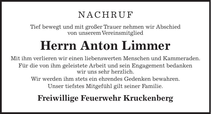 Nachruf Tief bewegt und mit großer Trauer nehmen wir Abschied von unserem Vereinsmitglied Herrn Anton Limmer Mit ihm verlieren wir einen liebenswerten Menschen und Kammeraden. Für die von ihm geleistete Arbeit und sein Engagement bedanken wir uns sehr herzlich. Wir werden ihm stets ein ehrendes Gedenken bewahren. Unser tiefstes Mitgefühl gilt seiner Familie. Freiwillige Feuerwehr Kruckenberg