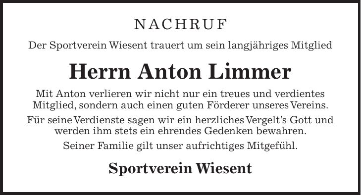 nachruf Der Sportverein Wiesent trauert um sein langjähriges Mitglied Herrn Anton Limmer Mit Anton verlieren wir nicht nur ein treues und verdientes Mitglied, sondern auch einen guten Förderer unseres Vereins. Für seine Verdienste sagen wir ein herzliches Vergelt's Gott und werden ihm stets ein ehrendes Gedenken bewahren. Seiner Familie gilt unser aufrichtiges Mitgefühl. Sportverein Wiesent