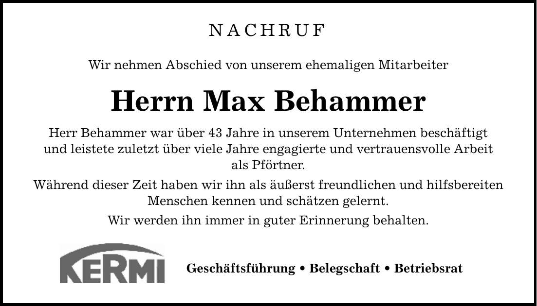 NACHRUF Wir nehmen Abschied von unserem ehemaligen Mitarbeiter Herrn Max Behammer Herr Behammer war über 43 Jahre in unserem Unternehmen beschäftigt und leistete zuletzt über viele Jahre engagierte und vertrauensvolle Arbeit als Pförtner. Während dieser Zeit haben wir ihn als äußerst freundlichen und hilfsbereiten Menschen kennen und schätzen gelernt. Wir werden ihn immer in guter Erinnerung behalten. Geschäftsführung _ Belegschaft _ Betriebsrat