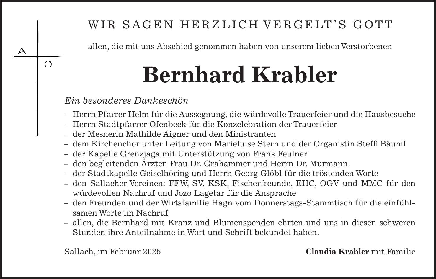 Wir sagen herzlich Vergelt's Gott allen, die mit uns Abschied genommen haben von unserem lieben Verstorbenen Bernhard Krabler Ein besonderes Dankeschön - Herrn Pfarrer Helm für die Aussegnung, die würdevolle Trauerfeier und die Hausbesuche - Herrn Stadtpfarrer Ofenbeck für die Konzelebration der Trauerfeier - der Mesnerin Mathilde Aigner und den Ministranten - dem Kirchenchor unter Leitung von Marieluise Stern und der Organistin Steffi Bäuml - der Kapelle Grenzjaga mit Unterstützung von Frank Feulner - den begleitenden Ärzten Frau Dr. Grahammer und Herrn Dr. Murmann - der Stadtkapelle Geiselhöring und Herrn Georg Glöbl für die tröstenden Worte - den Sallacher Vereinen: FFW, SV, KSK, Fischerfreunde, EHC, OGV und MMC für den würde­vollen Nachruf und Jozo Lagetar für die Ansprache - den Freunden und der Wirtsfamilie Hagn vom Donnerstags-Stammtisch für die einfühlsamen Worte im Nachruf - allen, die Bernhard mit Kranz und Blumenspenden ehrten und uns in diesen schweren Stunden ihre Anteilnahme in Wort und Schrift bekundet haben. Sallach, im Februar 2025 Claudia Krabler mit Familie 