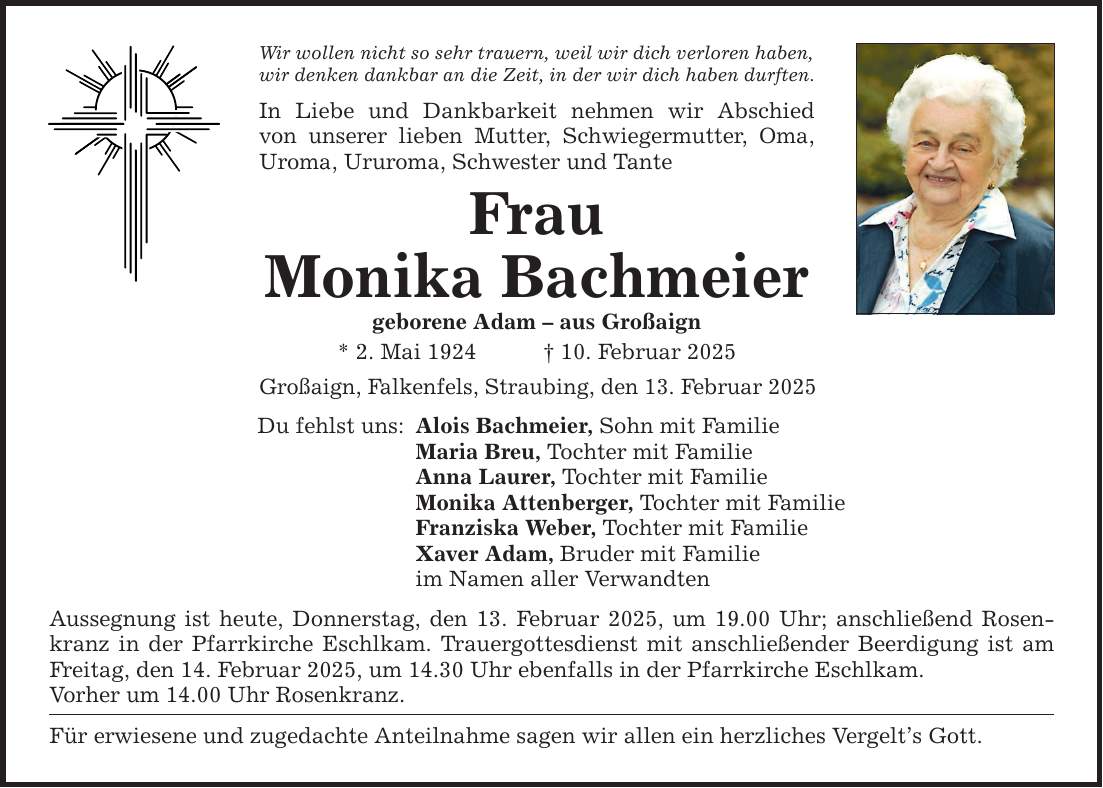 Wir wollen nicht so sehr trauern, weil wir dich verloren haben, wir denken dankbar an die Zeit, in der wir dich haben durften. In Liebe und Dankbarkeit nehmen wir Abschied­ von unserer lieben Mutter, Schwiegermutter, Oma, Uroma, Ururoma, Schwester und Tante Frau Monika Bachmeier geborene Adam - aus Großaign * 2. Mai 1924 _ 10. Februar 2025 Großaign, Falkenfels, Straubing, den 13. Februar 2025 Du fehlst uns: Alois Bachmeier, Sohn mit Familie Maria Breu, Tochter mit Familie Anna Laurer, Tochter mit Familie Monika Attenberger, Tochter mit Familie Franziska Weber, Tochter mit Familie Xaver Adam, Bruder mit Familie im Namen aller Verwandten Aussegnung ist heute, Donnerstag, den 13. Februar 2025, um 19.00 Uhr; anschließend Rosenkranz in der Pfarrkirche Eschlkam. Trauergottesdienst mit anschließender Beerdigung ist am ­Freitag, den 14. Februar 2025, um 14.30 Uhr ebenfalls in der Pfarrkirche Eschlkam. Vorher um 14.00 Uhr Rosenkranz. Für erwiesene und zugedachte Anteilnahme sagen wir allen ein herzliches Vergelt's Gott.