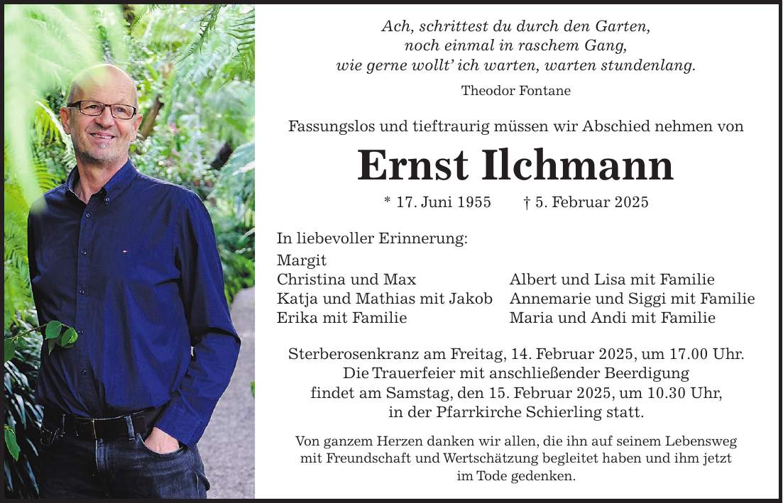 Ach, schrittest du durch den Garten, noch einmal in raschem Gang, wie gerne wollt' ich warten, warten stundenlang. Theodor Fontane Fassungslos und tieftraurig müssen wir Abschied nehmen von Ernst Ilchmann * 17. Juni 1955 + 5. Februar 2025 In liebevoller Erinnerung: Margit Christina und Max Albert und Lisa mit Familie Katja und Mathias mit Jakob Annemarie und Siggi mit Familie Erika mit Familie Maria und Andi mit Familie Sterberosenkranz am Freitag, 14. Februar 2025, um 17.00 Uhr. Die Trauerfeier mit anschließender Beerdigung findet am Samstag, den 15. Februar 2025, um 10.30 Uhr, in der Pfarrkirche Schierling statt. Von ganzem Herzen danken wir allen, die ihn auf seinem Lebensweg mit Freundschaft und Wertschätzung begleitet haben und ihm jetzt im Tode gedenken.