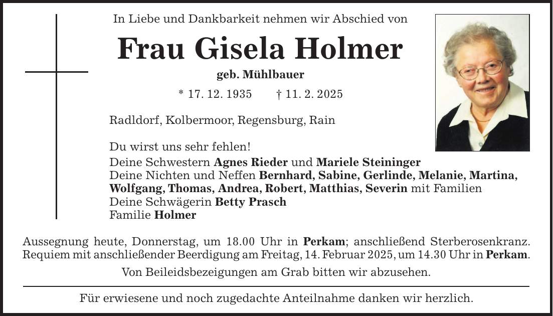 In Liebe und Dankbarkeit nehmen wir Abschied von Frau Gisela Holmer geb. Mühlbauer * 17. 12. 1935 + 11. 2. 2025 Radldorf, Kolbermoor, Regensburg, Rain Du wirst uns sehr fehlen! Deine Schwestern Agnes Rieder und Mariele Steininger Deine Nichten und Neffen Bernhard, Sabine, Gerlinde, Melanie, Martina, Wolfgang, Thomas, Andrea, Robert, Matthias, Severin mit Familien Deine Schwägerin Betty Prasch Familie Holmer Aussegnung heute, Donnerstag, um 18.00 Uhr in Perkam; anschließend Sterberosenkranz. Requiem mit anschließender Beerdigung am Freitag, 14. Februar 2025, um 14.30 Uhr in Perkam. Von Beileidsbezeigungen am Grab bitten wir abzusehen. Für erwiesene und noch zugedachte Anteilnahme danken wir herzlich.