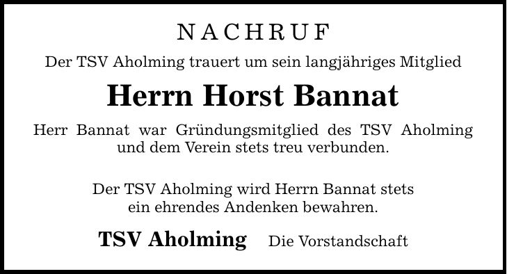 nachrufDer TSV Aholming trauert um sein langjähriges MitgliedHerrn Horst BannatHerr Bannat war Gründungsmitglied des TSV Aholming und dem Verein stets treu verbunden.Der TSV Aholming wird Herrn Bannat stetsein ehrendes Andenken bewahren.TSV Aholming Die Vorstandschaft