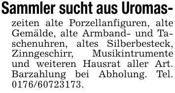 Sammler sucht aus Uromas-zeiten alte Porzellanfiguren, alte Gemälde, alte Armband- und Taschenuhren, altes Silberbesteck, Zinngeschirr, Musikintrumente und weiteren Hausrat aller Art. Barzahlung bei Abholung. Tel. ***.