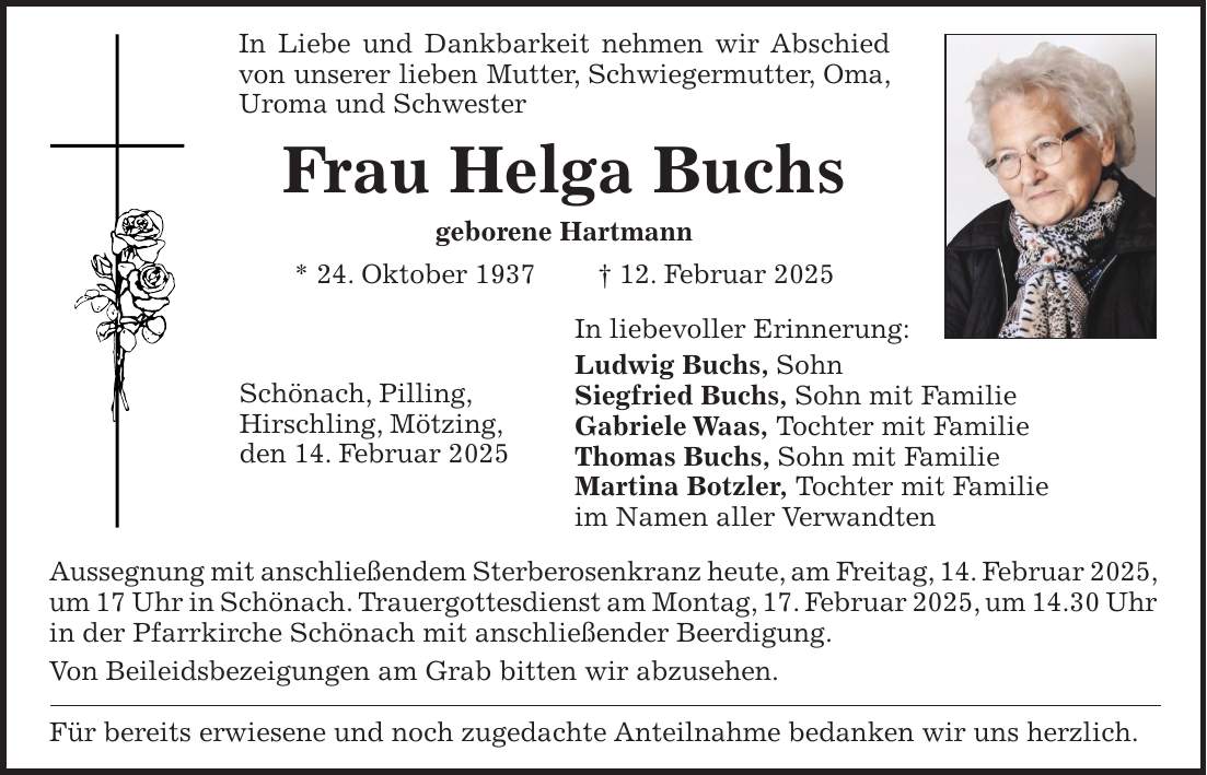 In Liebe und Dankbarkeit nehmen wir Abschied von unserer lieben Mutter, Schwiegermutter, Oma, Uroma und Schwester Frau Helga Buchs geborene Hartmann * 24. Oktober 1937 + 12. Februar 2025 In liebevoller Erinnerung: Ludwig Buchs, Sohn Siegfried Buchs, Sohn mit Familie Gabriele Waas, Tochter mit Familie Thomas Buchs, Sohn mit Familie Martina Botzler, Tochter mit Familie im Namen aller Verwandten Aussegnung mit anschließendem Sterberosenkranz heute, am Freitag, 14. Februar 2025, um 17 Uhr in Schönach. Trauergottesdienst am Montag, 17. Februar 2025, um 14.30 Uhr in der Pfarrkirche Schönach mit anschließender Beerdigung. Von Beileidsbezeigungen am Grab bitten wir abzusehen. Für bereits erwiesene und noch zugedachte Anteilnahme bedanken wir uns herzlich.Schönach, Pilling, Hirschling, Mötzing, den 14. Februar 2025