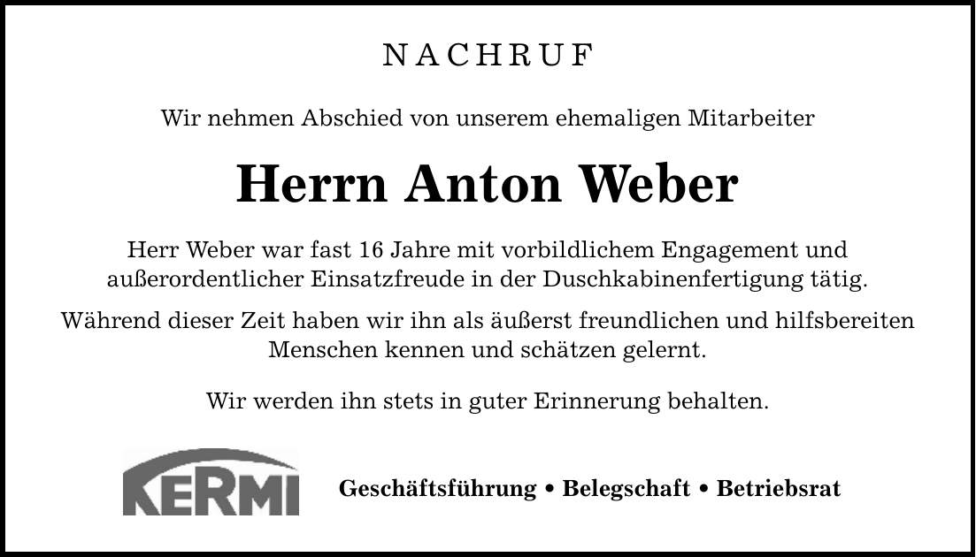 NACHRUF Wir nehmen Abschied von unserem ehemaligen Mitarbeiter Herrn Anton Weber Herr Weber war fast 16 Jahre mit vorbildlichem Engagement und außerordentlicher Einsatzfreude in der Duschkabinenfertigung tätig. Während dieser Zeit haben wir ihn als äußerst freundlichen und hilfsbereiten Menschen kennen und schätzen gelernt. Wir werden ihn stets in guter Erinnerung behalten. Geschäftsführung _ Belegschaft _ Betriebsrat