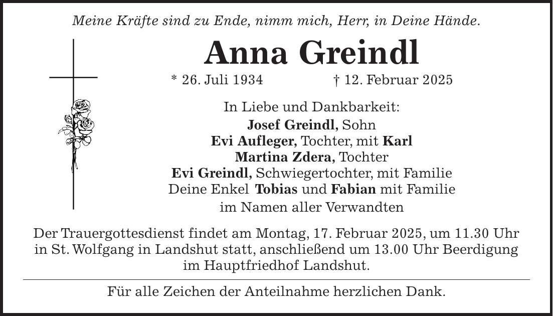  Meine Kräfte sind zu Ende, nimm mich, Herr, in Deine Hände. Anna Greindl * 26. Juli 1934 + 12. Februar 2025 In Liebe und Dankbarkeit: Josef Greindl, Sohn Evi Aufleger, Tochter, mit Karl Martina Zdera, Tochter Evi Greindl, Schwiegertochter, mit Familie Deine Enkel Tobias und Fabian mit Familie im Namen aller Verwandten Der Trauergottesdienst findet am Montag, 17. Februar 2025, um 11.30 Uhr in St. Wolfgang in Landshut statt, anschließend um 13.00 Uhr Beerdigung im Hauptfriedhof Landshut. Für alle Zeichen der Anteilnahme herzlichen Dank.