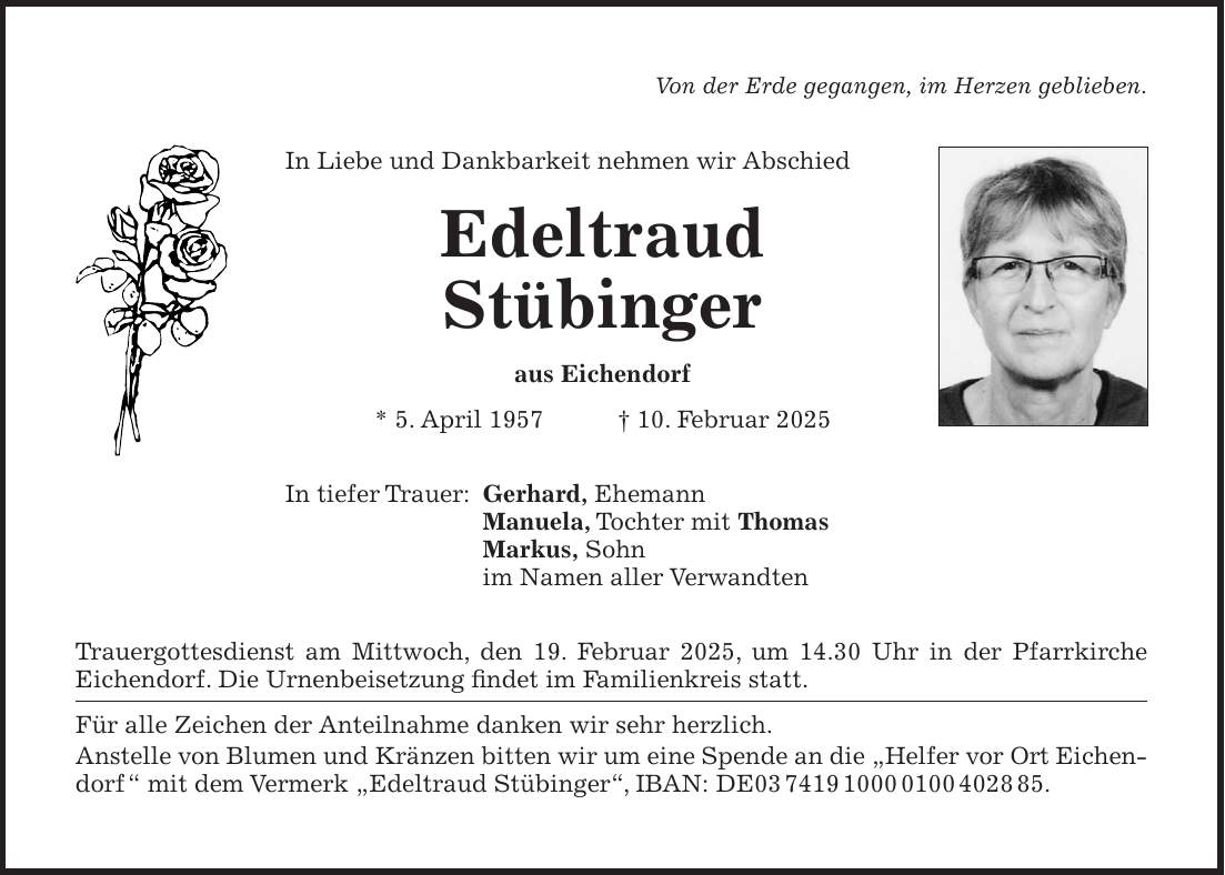 Von der Erde gegangen, im Herzen geblieben. In Liebe und Dankbarkeit nehmen wir Abschied Edeltraud Stübinger aus Eichendorf * 5. April 1957 + 10. Februar 2025 In tiefer Trauer: Gerhard, Ehemann Manuela, Tochter mit Thomas Markus, Sohn im Namen aller Verwandten Trauergottesdienst am Mittwoch, den 19. Februar 2025, um 14.30 Uhr in der Pfarrkirche Eichendorf. Die Urnenbeisetzung findet im Familienkreis statt. Für alle Zeichen der Anteilnahme danken wir sehr herzlich. Anstelle von Blumen und Kränzen bitten wir um eine Spende an die 'Helfer vor Ort Eichendorf ' mit dem Vermerk 'Edeltraud Stübinger', IBAN: DE***.