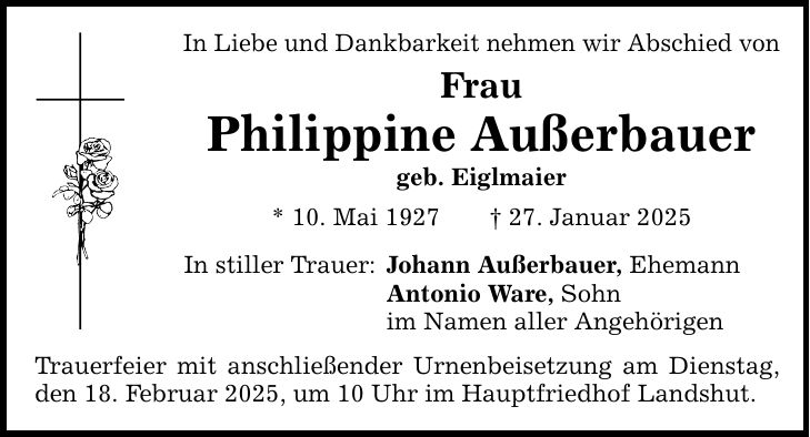 In Liebe und Dankbarkeit nehmen wir Abschied von Frau Philippine Außerbauer geb. Eiglmaier * 10. Mai 1927 _ 27. Januar 2025 In stiller Trauer: Johann Außerbauer, Ehemann Antonio Ware, Sohn im Namen aller Angehörigen Trauerfeier mit anschließender Urnenbeisetzung am Dienstag, den 18. Februar 2025, um 10 Uhr im Hauptfriedhof Landshut.