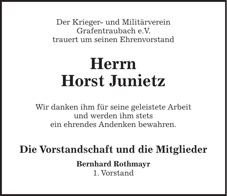 Der Krieger- und Militärverein Grafentraubach e.V. trauert um seinen Ehrenvorstand Herrn Horst Junietz Wir danken ihm für seine geleistete Arbeit und werden ihm stets ein ehrendes Andenken bewahren. Die Vorstandschaft und die Mitglieder Bernhard Rothmayr 1. Vorstand