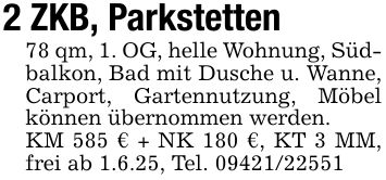 2 ZKB, Parkstetten78 qm, 1. OG, helle Wohnung, Südbalkon, Bad mit Dusche u. Wanne, Carport, Gartennutzung, Möbel können übernommen werden.KM 585 € + NK 180 €, KT 3 MM, frei ab 1.6.25, Tel. ***