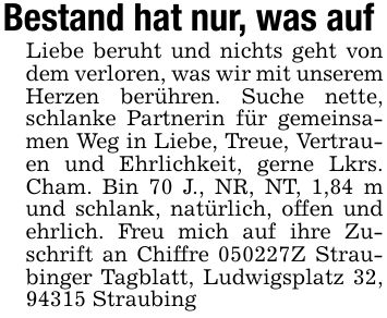 Bestand hat nur, was auf Liebe beruht und nichts geht von dem verloren, was wir mit unserem Herzen berühren. Suche nette, schlanke Partnerin für gemeinsamen Weg in Liebe, Treue, Vertrauen und Ehrlichkeit, gerne Lkrs. Cham. Bin 70 J., NR, NT, 1,84 m und schlank, natürlich, offen und ehrlich. Freu mich auf ihre Zuschrift an Chiffre ***Z Straubinger Tagblatt, Ludwigsplatz 32, 94315 Straubing