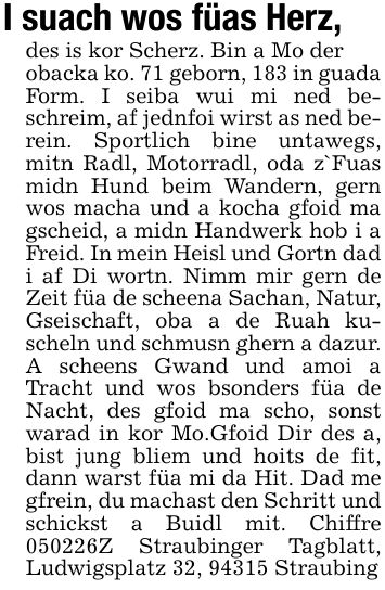 I suach wos füas Herz,des is kor Scherz. Bin a Mo derobacka ko. 71 geborn, 183 in guada Form. I seiba wui mi ned beschreim, af jednfoi wirst as ned berein. Sportlich bine untawegs, mitn Radl, Motorradl, oda z`Fuas midn Hund beim Wandern, gern wos macha und a kocha gfoid ma gscheid, a midn Handwerk hob i a Freid. In mein Heisl und Gortn dad i af Di wortn. Nimm mir gern de Zeit füa de scheena Sachan, Natur, Gseischaft, oba a de Ruah kuscheln und schmusn ghern a dazur. A scheens Gwand und amoi a Tracht und wos bsonders füa de Nacht, des gfoid ma scho, sonst warad in kor Mo.Gfoid Dir des a, bist jung bliem und hoits de fit, dann warst füa mi da Hit. Dad me gfrein, du machast den Schritt und schickst a Buidl mit. Chiffre ***Z Straubinger Tagblatt, Ludwigsplatz 32, 94315 Straubing