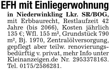 EFH mit Einliegerwohnungin Niederwinkling Lkr. SR/BOG, mit Erbbaurecht, Restlaufzeit 42 Jahre (bis 2066), Kosten jährlich 135 €; Wfl. 155 m², Grundstück 790 m², Bj. 1970, Zentralölversorgung, gepflegt aber teilw. renovierungsbedürftig v. privat, mehr Info unter Kleinanzeigen.de Nr. ***. Tel. ***.