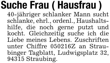 Suche Frau ( Hausfrau )40-jähriger schlanker Mann sucht schlanke, ehrl., ordenl., Haushaltshilfe, die noch gerne putzt und kocht. Gleichzeitig suche ich die Liebe meines Lebens. Zuschriften unter Chiffre ***Z an Straubinger Tagblatt, Ludwigsplatz 32, 94315 Straubing.