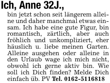 Ich, Anne 32J., bin jetzt schon seit längerem alleine und daher manchmal etwas einsam. Ich habe eine gute Figur, bin romantisch, zärtlich, aber auch fröhlich und unkompliziert, eher häuslich u. liebe meinen Garten. Alleine ausgehen oder alleine in den Urlaub wage ich mich nicht, obwohl ich gerne aktiv bin. Wie soll ich Dich finden? Melde Dich einfach üb. PV Tel. ***