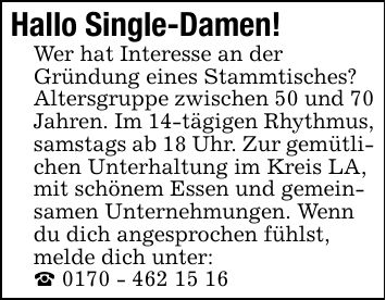 Hallo Single-Damen!Wer hat Interesse an derGründung eines Stammtisches? Altersgruppe zwischen 50 und 70 Jahren. Im 14-tägigen Rhythmus, samstags ab 18 Uhr. Zur gemütlichen Unterhaltung im Kreis LA, mit schönem Essen und gemeinsamen Unternehmungen. Wenn du dich angesprochen fühlst, melde dich unter:_ ***