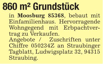 860 m² Grundstück in Moosburg 85368, bebaut mit Einfamilienhaus. Hervorragende Wohngegend mit Erbpachtvertrag zu Verkaufen. Angebote / Zuschriften unter Chiffre ***Z an Straubinger Tagblatt, Ludwigsplatz 32, 94315 Straubing.