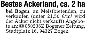 Bestes Ackerland, ca. 2 habei Bogen, an Meistbietenden, zu verkaufen (unter 21,50 €/m² wird der Acker nicht verkauft) Angebote an: _ ***Z Bogener Zeitung, Stadtplatz 16, 94327 Bogen