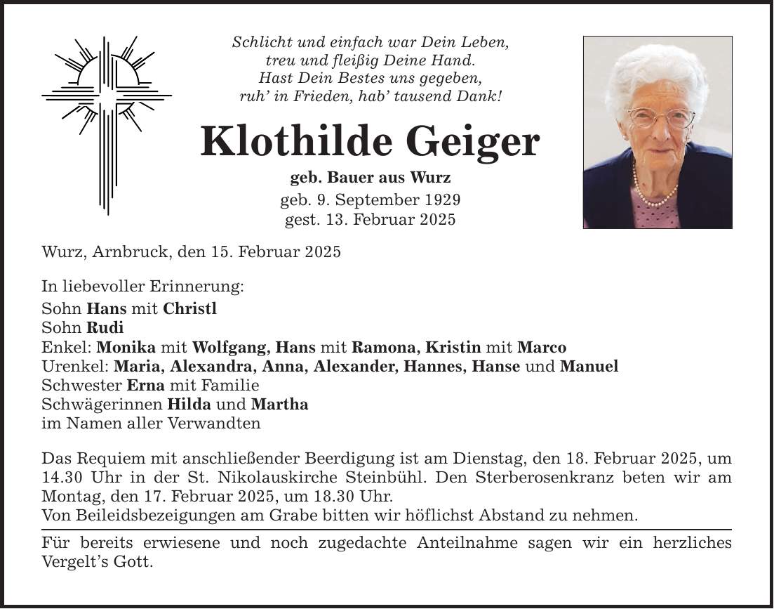 Schlicht und einfach war Dein Leben, treu und fleißig Deine Hand. Hast Dein Bestes uns gegeben, ruh' in Frieden, hab' tausend Dank! Klothilde Geiger geb. Bauer aus Wurz geb. 9. September 1929 gest. 13. Februar 2025 Wurz, Arnbruck, den 15. Februar 2025 In liebevoller Erinnerung: Sohn Hans mit Christl Sohn Rudi Enkel: Monika mit Wolfgang, Hans mit Ramona, Kristin mit Marco Urenkel: Maria, Alexandra, Anna, Alexander, Hannes, Hanse und Manuel Schwester Erna mit Familie Schwägerinnen Hilda und Martha im Namen aller Verwandten Das Requiem mit anschließender Beerdigung ist am Dienstag, den 18. Februar 2025, um 14.30 Uhr in der St. Nikolauskirche Steinbühl. Den Sterberosenkranz beten wir am Montag, den 17. Februar 2025, um 18.30 Uhr. Von Beileidsbezeigungen am Grabe bitten wir höflichst Abstand zu nehmen. Für bereits erwiesene und noch zugedachte Anteilnahme sagen wir ein herzliches Vergelt's Gott.