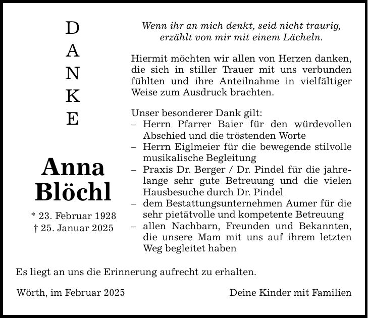 D A N K E Anna Blöchl * 23. Februar 1928 _ 25. Januar 2025 Wenn ihr an mich denkt, seid nicht traurig, erzählt von mir mit einem Lächeln. Hiermit möchten wir allen von Herzen danken, die sich in stiller Trauer mit uns verbunden fühlten und ihre Anteilnahme in vielfältiger Weise zum Ausdruck brachten. Unser besonderer Dank gilt: - Herrn Pfarrer Baier für den würdevollen Abschied und die tröstenden Worte - Herrn Eiglmeier für die bewegende stilvolle musikalische Begleitung - Praxis Dr. Berger / Dr. Pindel für die jahrelange sehr gute Betreuung und die vielen Hausbesuche durch Dr. Pindel - dem Bestattungsunternehmen Aumer für die sehr pietätvolle und kompetente Betreuung - allen Nachbarn, Freunden und Bekannten, die unsere Mam mit uns auf ihrem letzten Weg begleitet haben Es liegt an uns die Erinnerung aufrecht zu erhalten. Wörth, im Februar 2025 Deine Kinder mit Familien