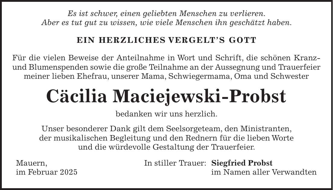  Es ist schwer, einen geliebten Menschen zu verlieren. Aber es tut gut zu wissen, wie viele Menschen ihn geschätzt haben. EIN HERZLICHES VERGELT'S GOTT Für die vielen Beweise der Anteilnahme in Wort und Schrift, die schönen Kranz- und Blumenspenden sowie die große Teilnahme an der Aussegnung und Trauerfeier meiner lieben Ehefrau, unserer Mama, Schwiegermama, Oma und Schwester Cäcilia Maciejewski-Probst bedanken wir uns herzlich. Unser besonderer Dank gilt dem Seelsorgeteam, den Ministranten, der musikalischen Begleitung und den Rednern für die lieben Worte und die würdevolle Gestaltung der Trauerfeier. Mauern, In stiller Trauer: Siegfried Probst im Februar 2025 im Namen aller Verwandten