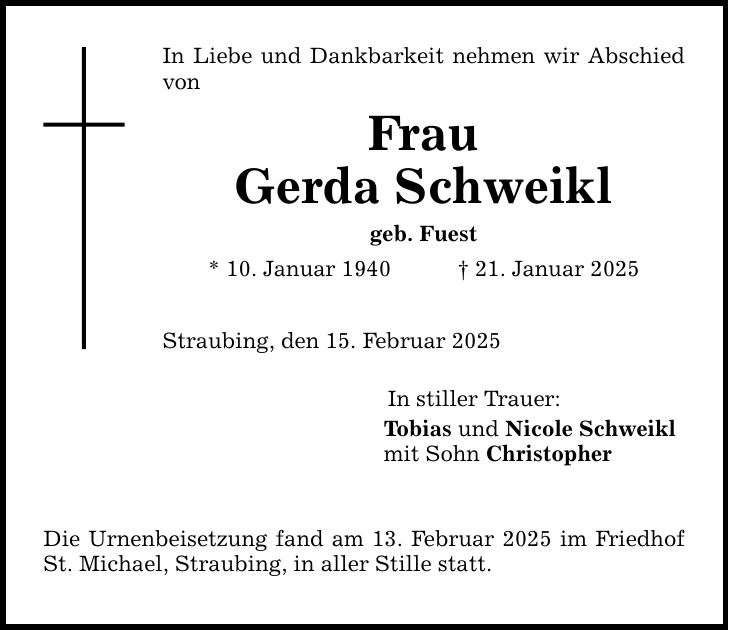 In Liebe und Dankbarkeit nehmen wir Abschied vonFrauGerda Schweiklgeb. Fuest* 10. Januar 1940 _ 21. Januar 2025Straubing, den 15. Februar 2025Die Urnenbeisetzung fand am 13. Februar 2025 im Friedhof St. Michael, Straubing, in aller Stille statt.In stiller Trauer:Tobias und Nicole Schweikl mit Sohn Christopher