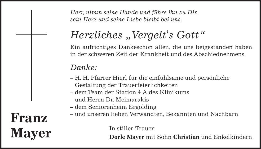 Herr, nimm seine Hände und führe ihn zu Dir, sein Herz und seine Liebe bleibt bei uns. Herzliches 'Vergelt's Gott' Ein aufrichtiges Dankeschön allen, die uns beigestanden haben in der schweren Zeit der Krankheit und des Abschiednehmens. Danke: - H. H. Pfarrer Hierl für die einfühlsame und persönliche Gestaltung der Trauerfeierlichkeiten - dem Team der Station 4 A des Klinikums und Herrn Dr. Meimarakis - dem Seniorenheim Ergolding - und unseren lieben Verwandten, Bekannten und Nachbarn In stiller Trauer: Dorle Mayer mit Sohn Christian und EnkelkindernFranz Mayer